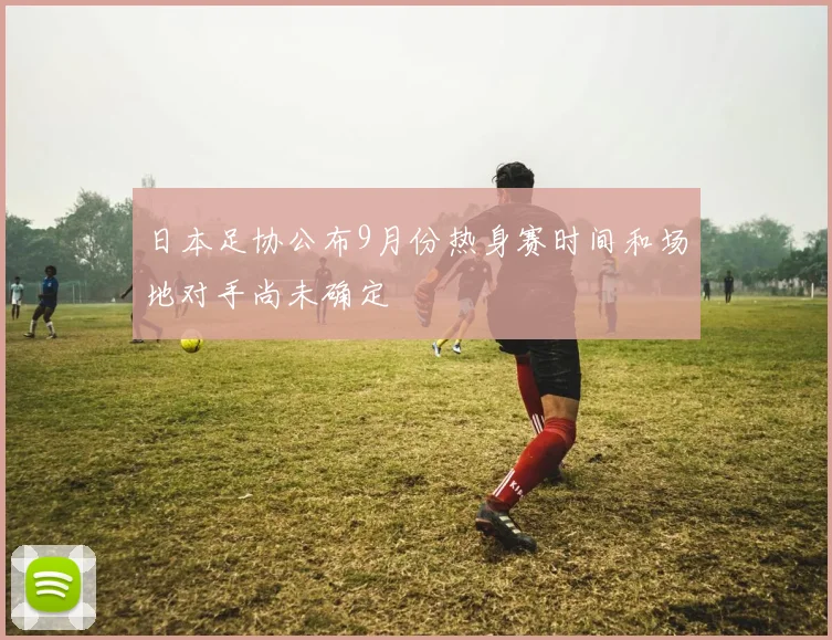 日本足协公布9月份热身赛时间和场地对手尚未确定