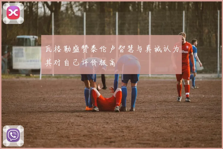 瓦格勒盛赞泰伦卢智慧与真诚认为其对自己评价极高
