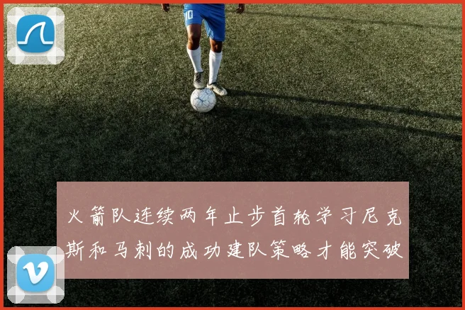 火箭队连续两年止步首轮学习尼克斯和马刺的成功建队策略才能突破瓶颈