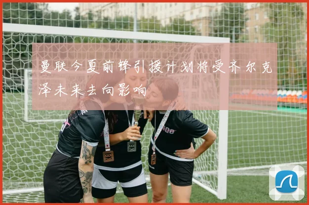 曼联今夏前锋引援计划将受齐尔克泽未来去向影响