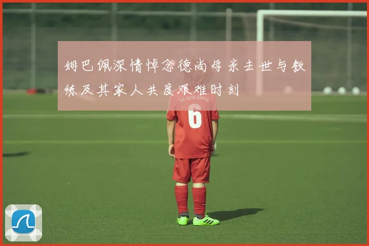 姆巴佩深情悼念德尚母亲去世与教练及其家人共度艰难时刻