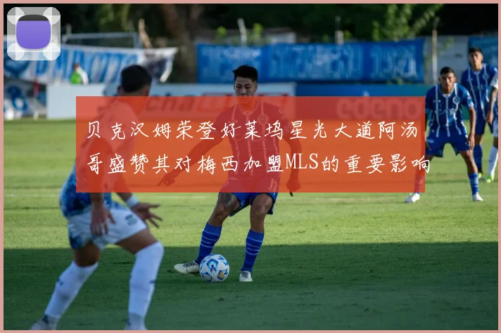 贝克汉姆荣登好莱坞星光大道阿汤哥盛赞其对梅西加盟MLS的重要影响