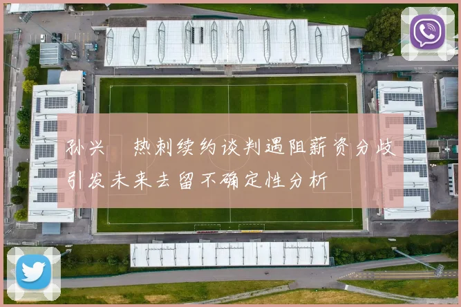 孙兴慜热刺续约谈判遇阻薪资分歧引发未来去留不确定性分析