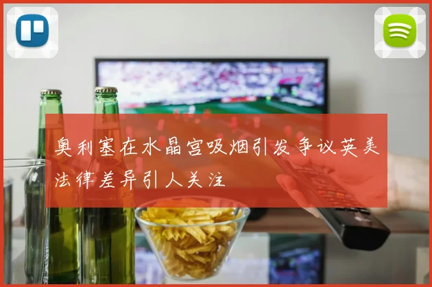 奥利塞在水晶宫吸烟引发争议英美法律差异引人关注