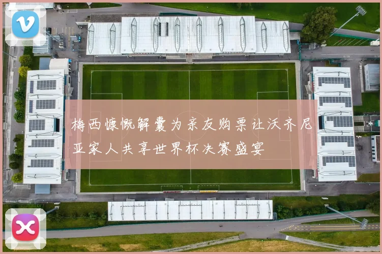 梅西慷慨解囊为亲友购票让沃齐尼亚家人共享世界杯决赛盛宴