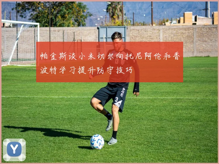 帕金斯谈小米切尔向托尼阿伦和香波特学习提升防守技巧