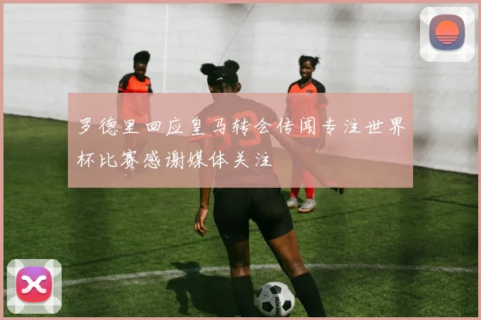 罗德里回应皇马转会传闻专注世界杯比赛感谢媒体关注