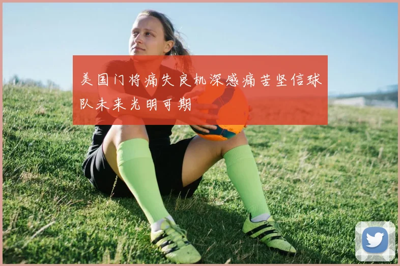美国门将痛失良机深感痛苦坚信球队未来光明可期