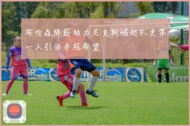 布伦森降薪助力尼克斯崛起队史第一人引领夺冠希望