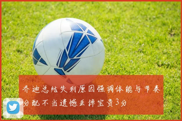 乔迪总结失利原因强调体能与节奏分配不当遗憾丢掉宝贵3分