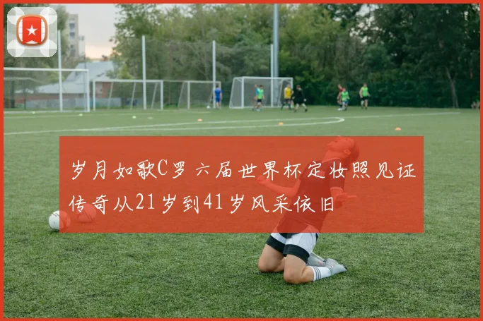 岁月如歌C罗六届世界杯定妆照见证传奇从21岁到41岁风采依旧