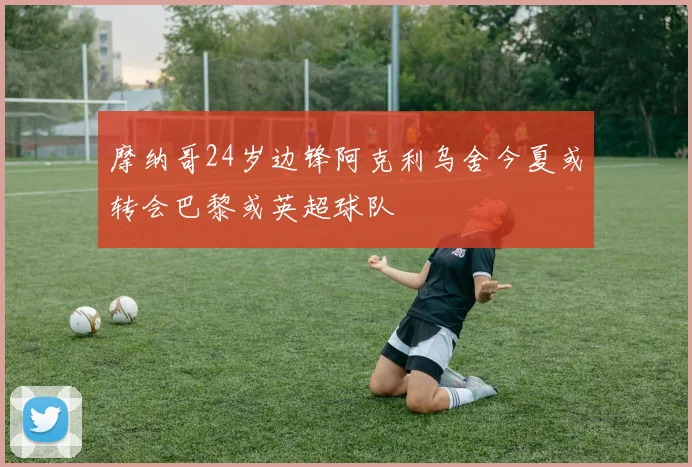摩纳哥24岁边锋阿克利乌舍今夏或转会巴黎或英超球队