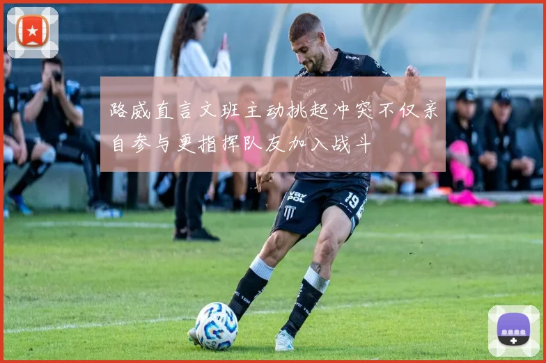 路威直言文班主动挑起冲突不仅亲自参与更指挥队友加入战斗